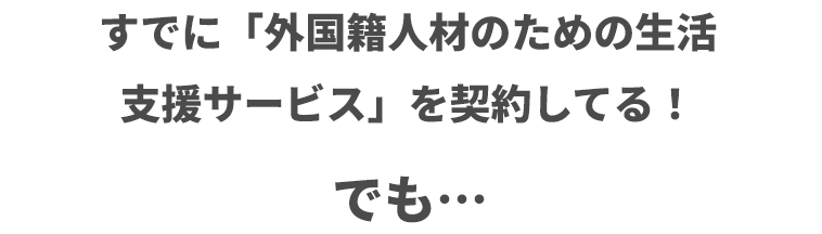 すでに「外国籍人材のための生活支援サービス」を契約してる！でも …